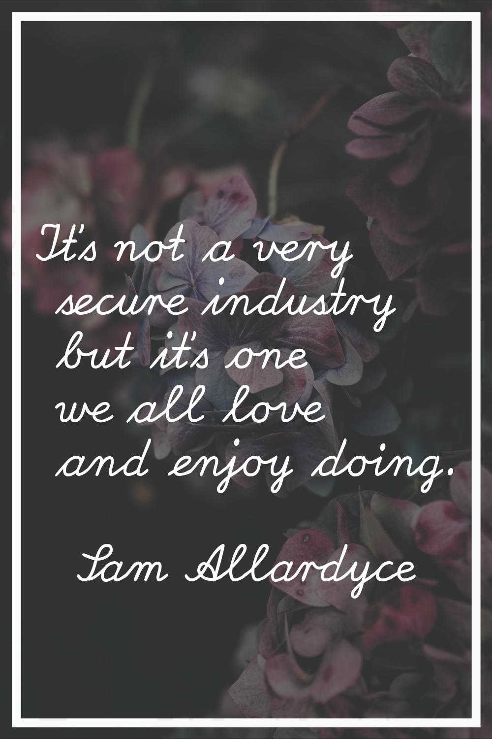 It's not a very secure industry but it's one we all love and enjoy doing.