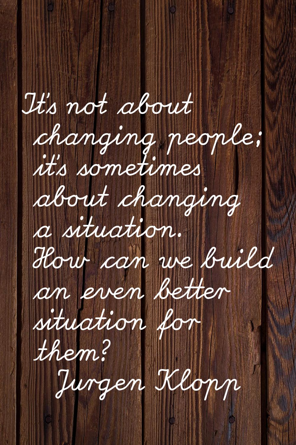 It's not about changing people; it's sometimes about changing a situation. How can we build an even