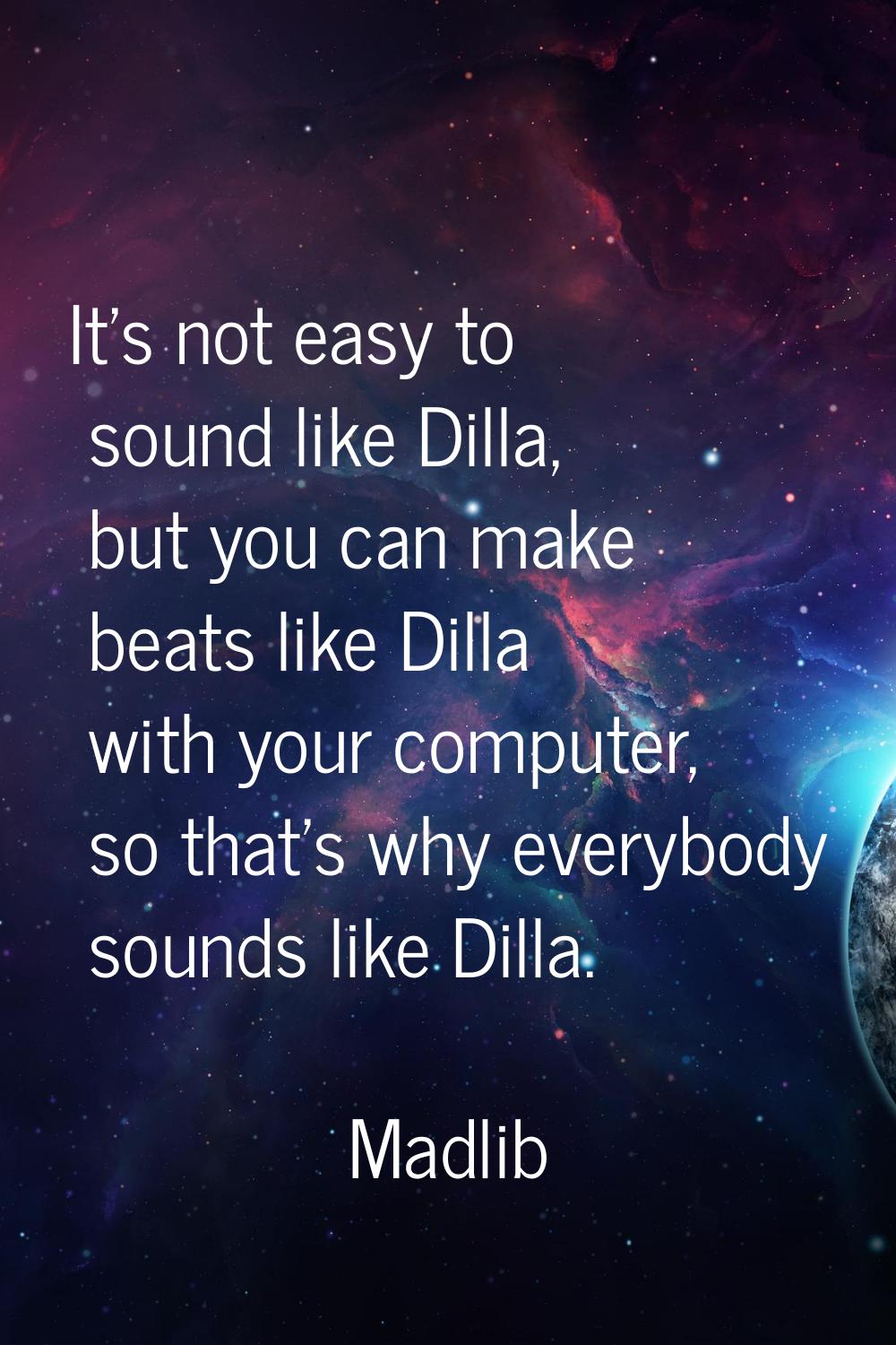It's not easy to sound like Dilla, but you can make beats like Dilla with your computer, so that's 