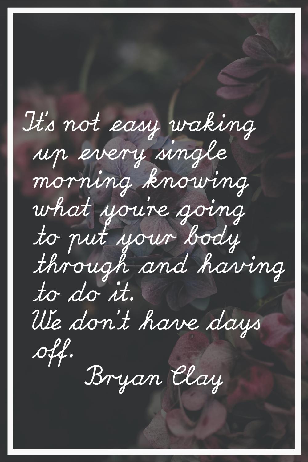 It's not easy waking up every single morning knowing what you're going to put your body through and