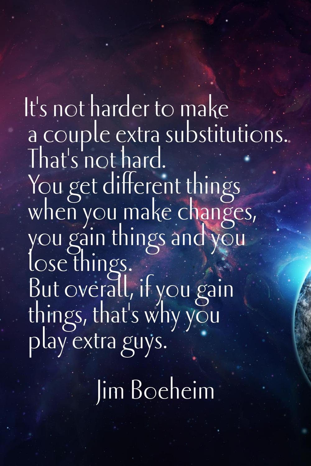 It's not harder to make a couple extra substitutions. That's not hard. You get different things whe