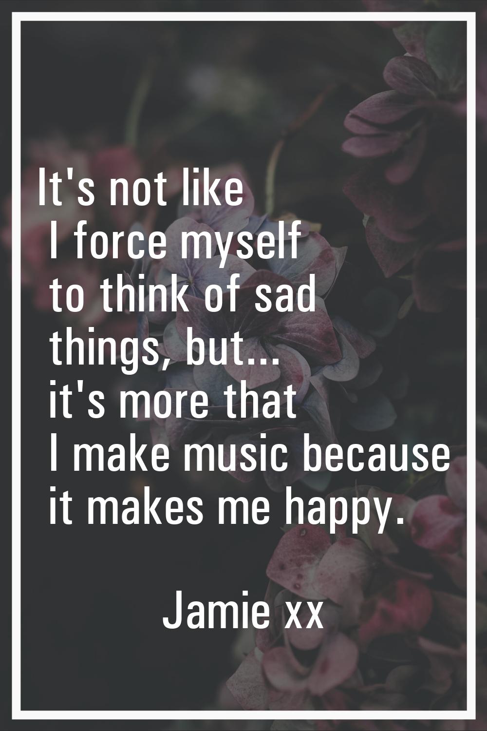 It's not like I force myself to think of sad things, but... it's more that I make music because it 
