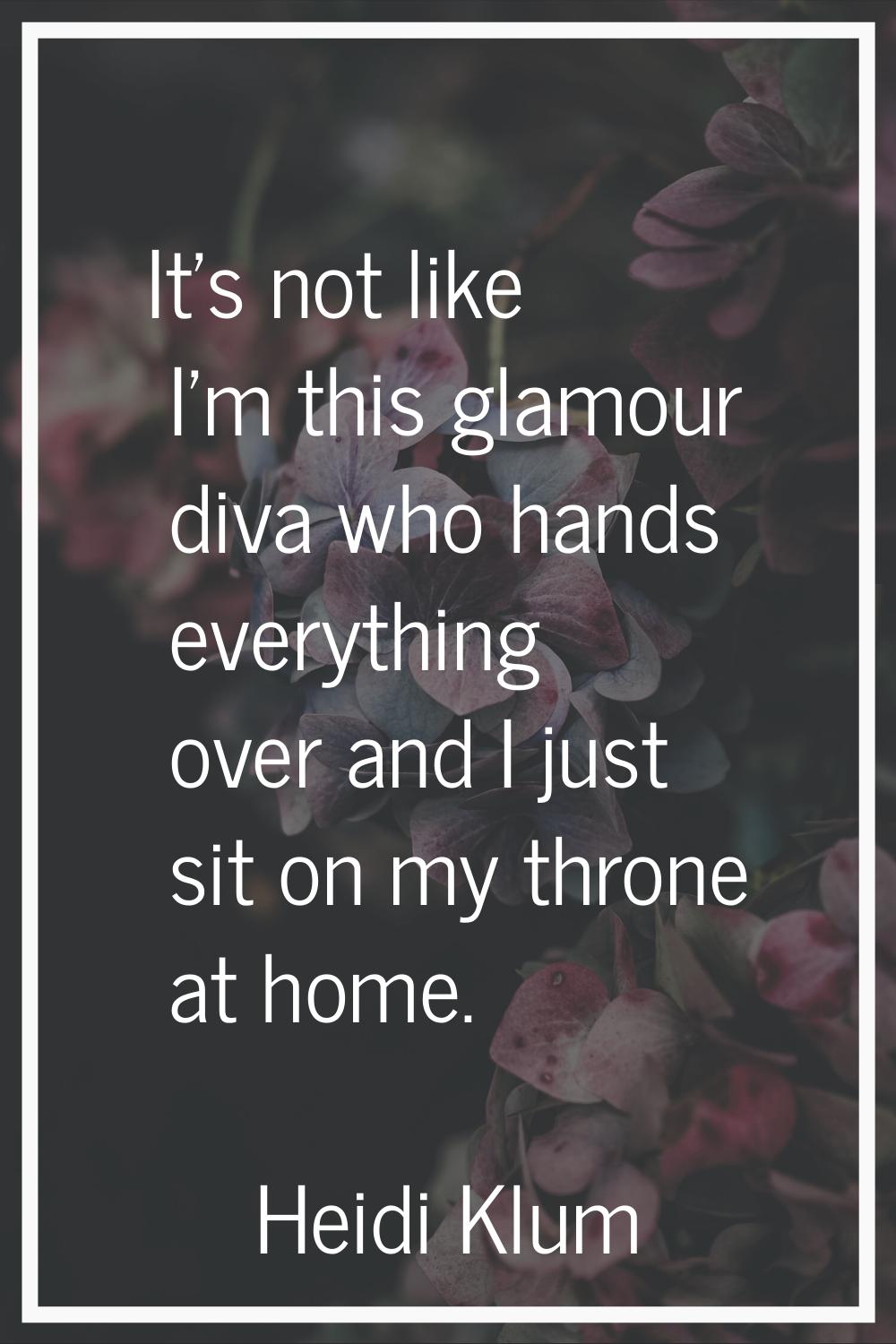 It's not like I'm this glamour diva who hands everything over and I just sit on my throne at home.