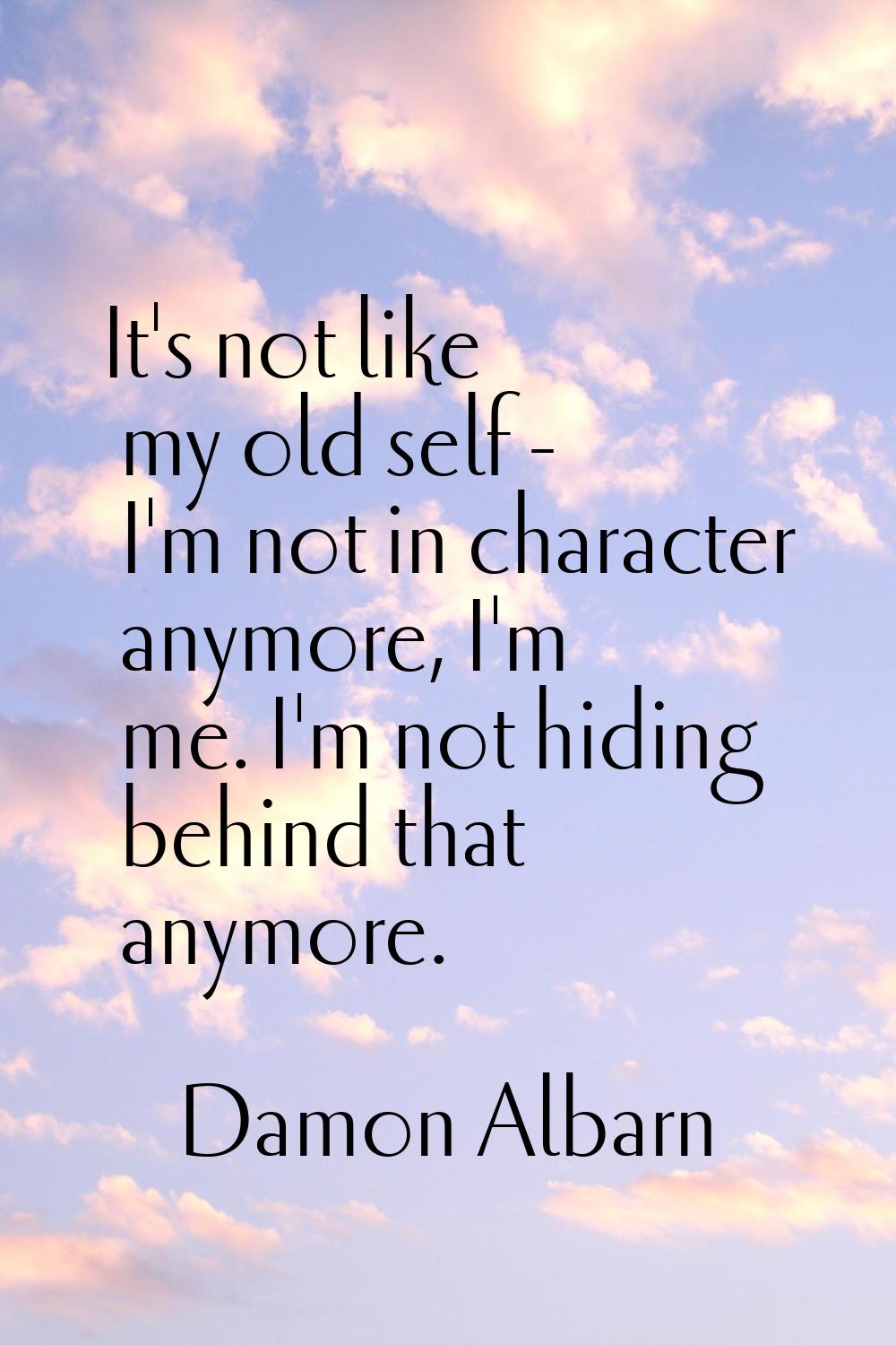 It's not like my old self - I'm not in character anymore, I'm me. I'm not hiding behind that anymor