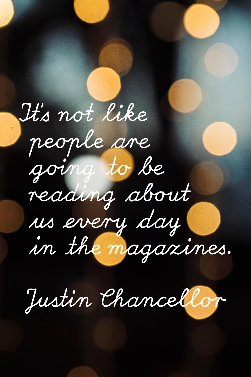 It's not like people are going to be reading about us every day in the magazines.