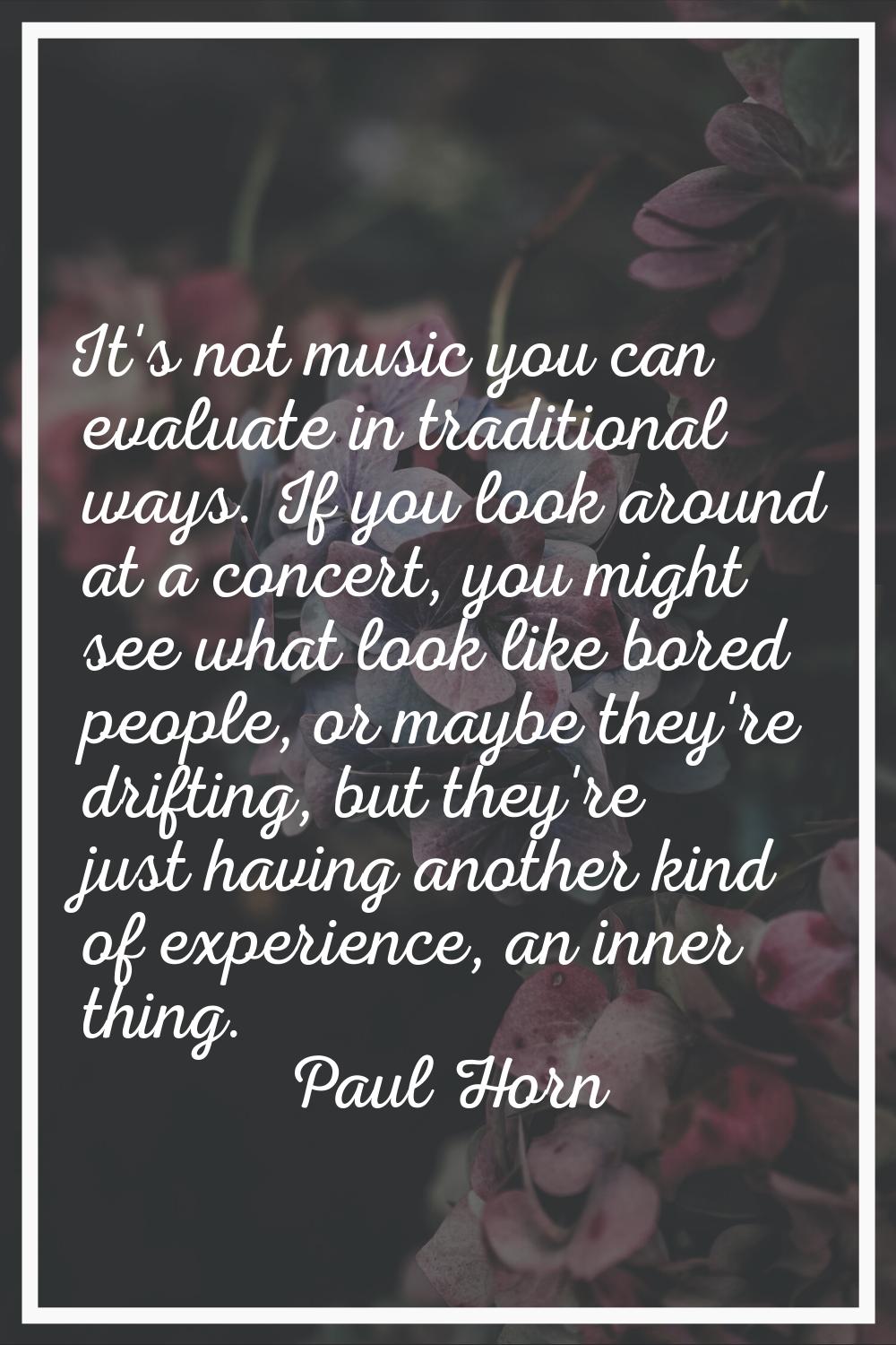 It's not music you can evaluate in traditional ways. If you look around at a concert, you might see