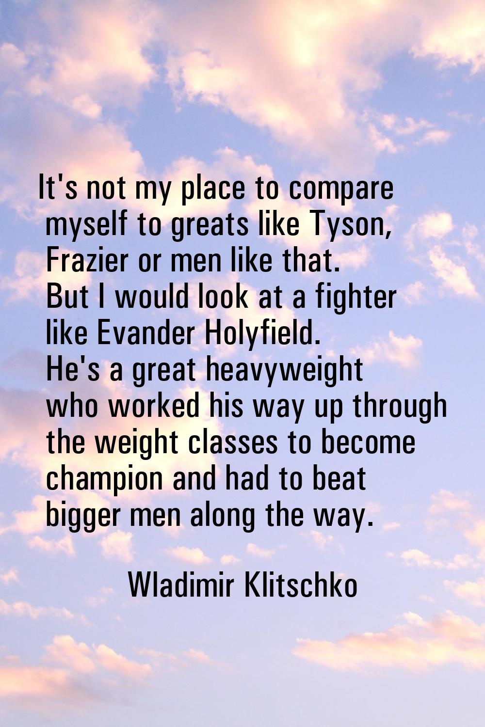 It's not my place to compare myself to greats like Tyson, Frazier or men like that. But I would loo