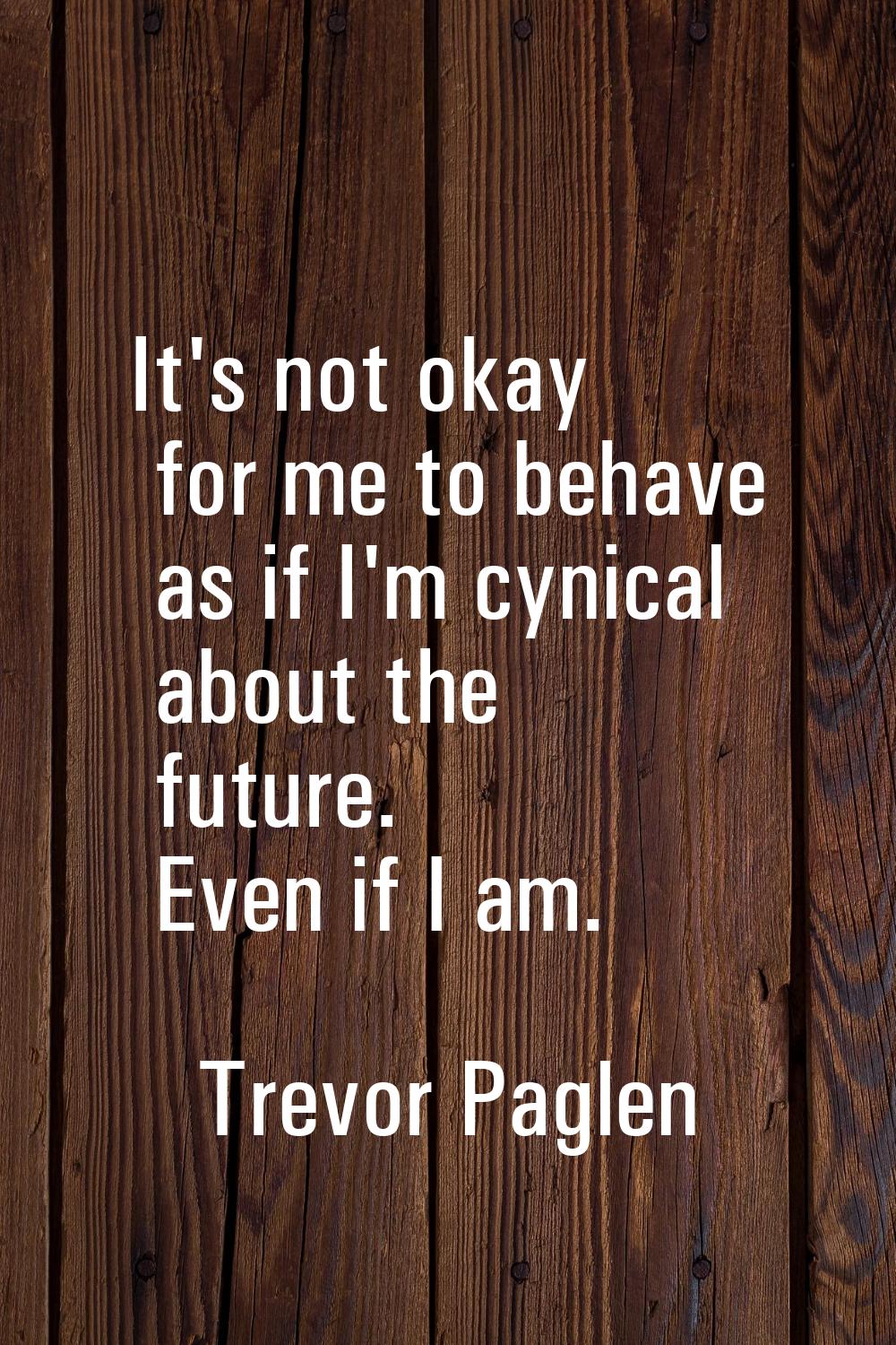 It's not okay for me to behave as if I'm cynical about the future. Even if I am.