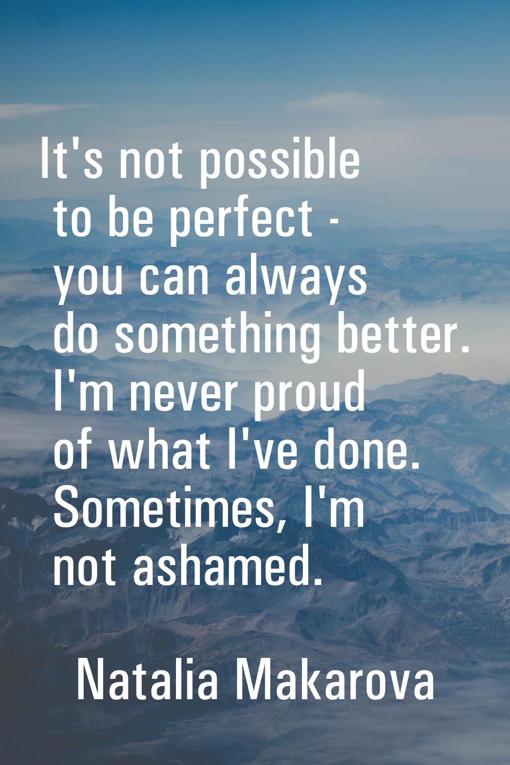 It's not possible to be perfect - you can always do something better. I'm never proud of what I've 