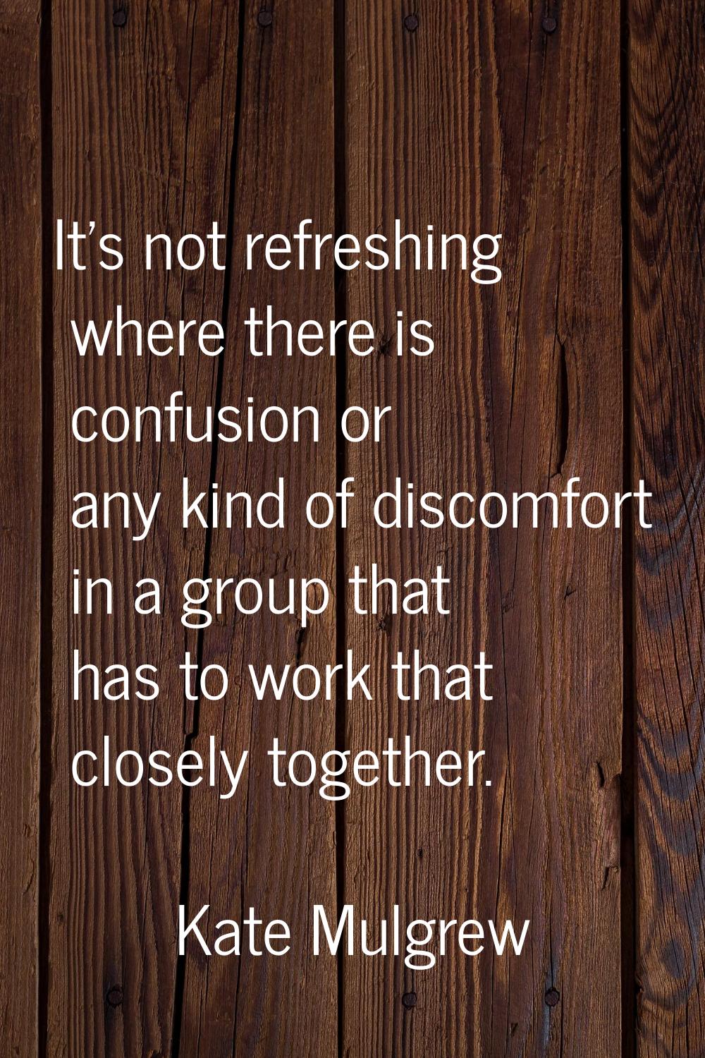 It's not refreshing where there is confusion or any kind of discomfort in a group that has to work 
