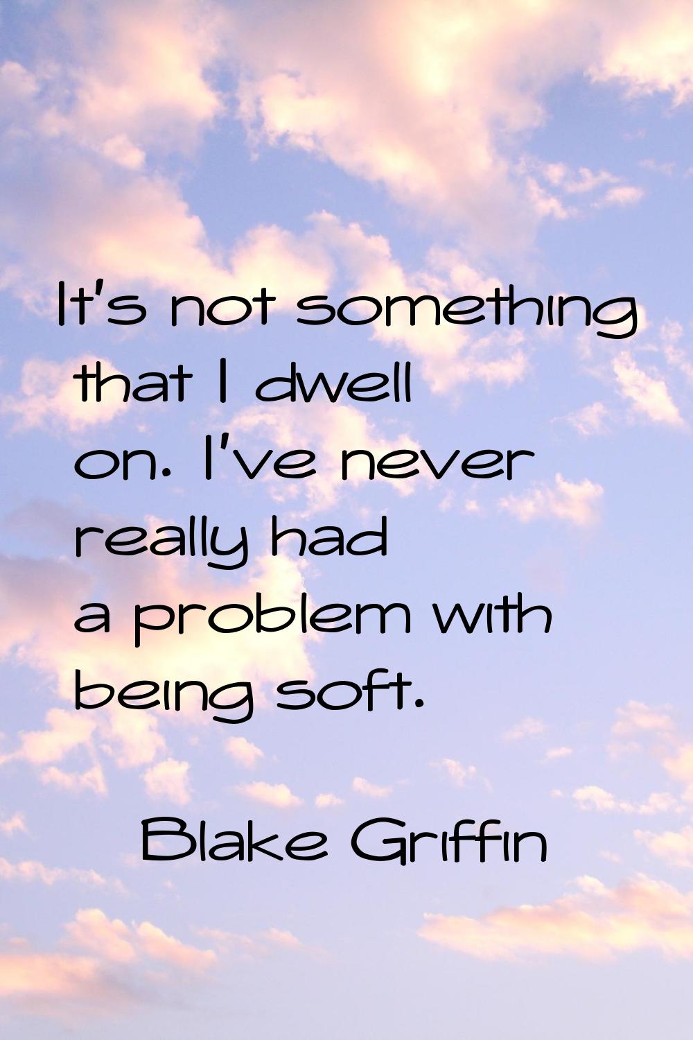 It's not something that I dwell on. I've never really had a problem with being soft.