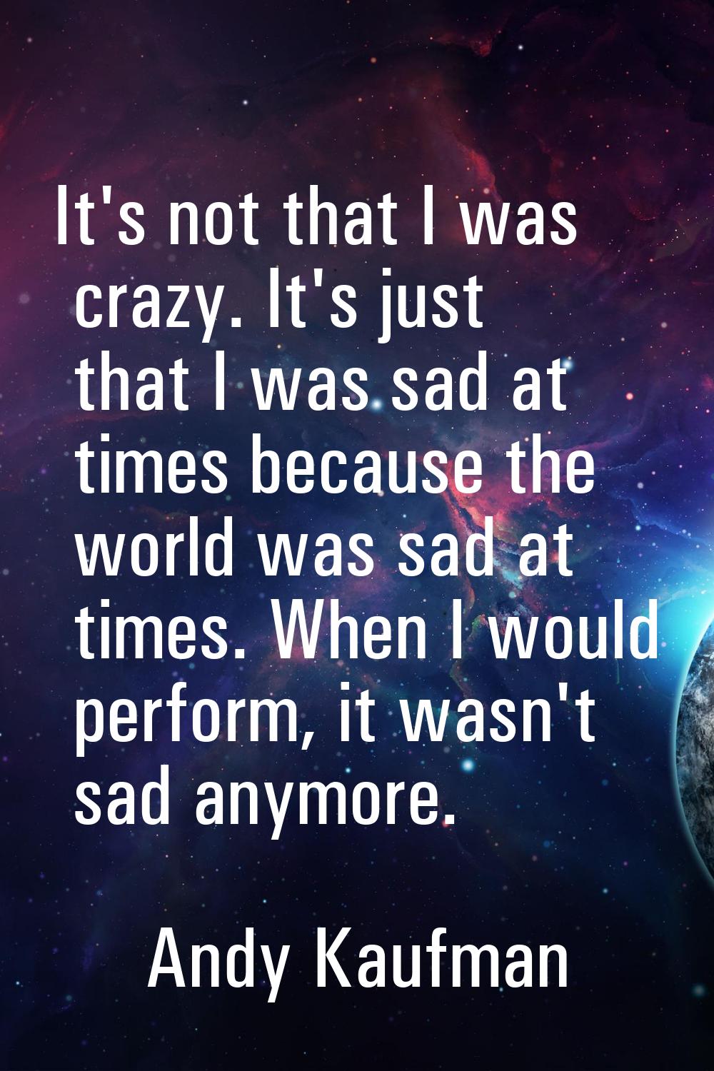It's not that I was crazy. It's just that I was sad at times because the world was sad at times. Wh