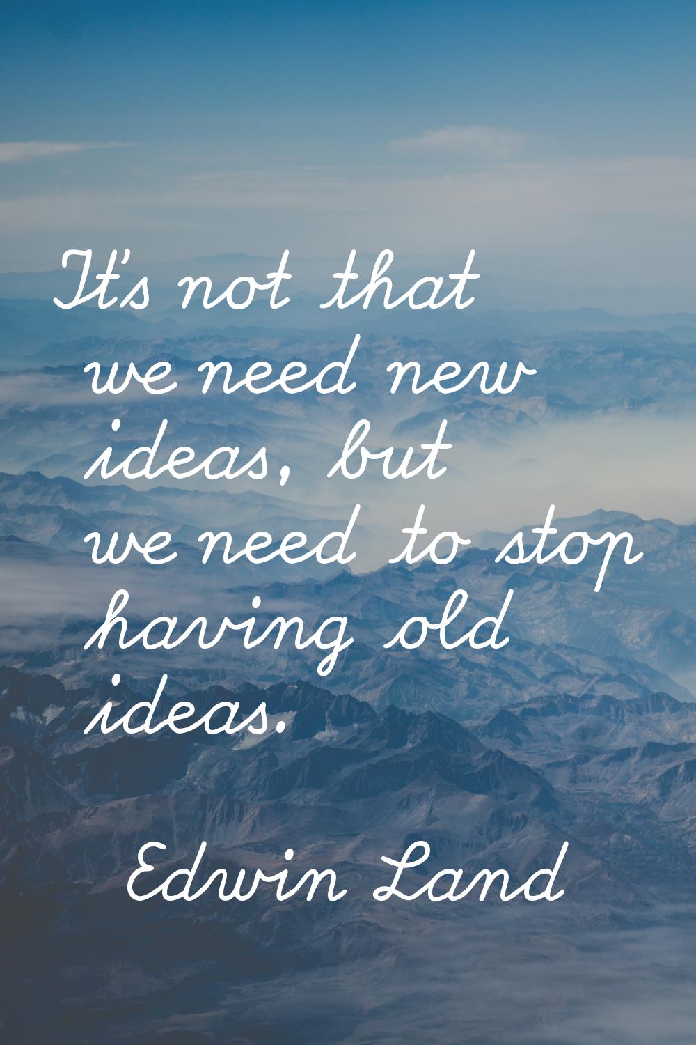 It's not that we need new ideas, but we need to stop having old ideas.