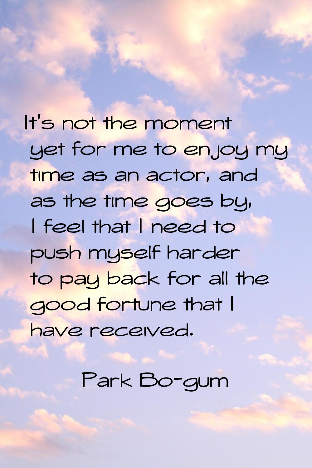 It's not the moment yet for me to enjoy my time as an actor, and as the time goes by, I feel that I