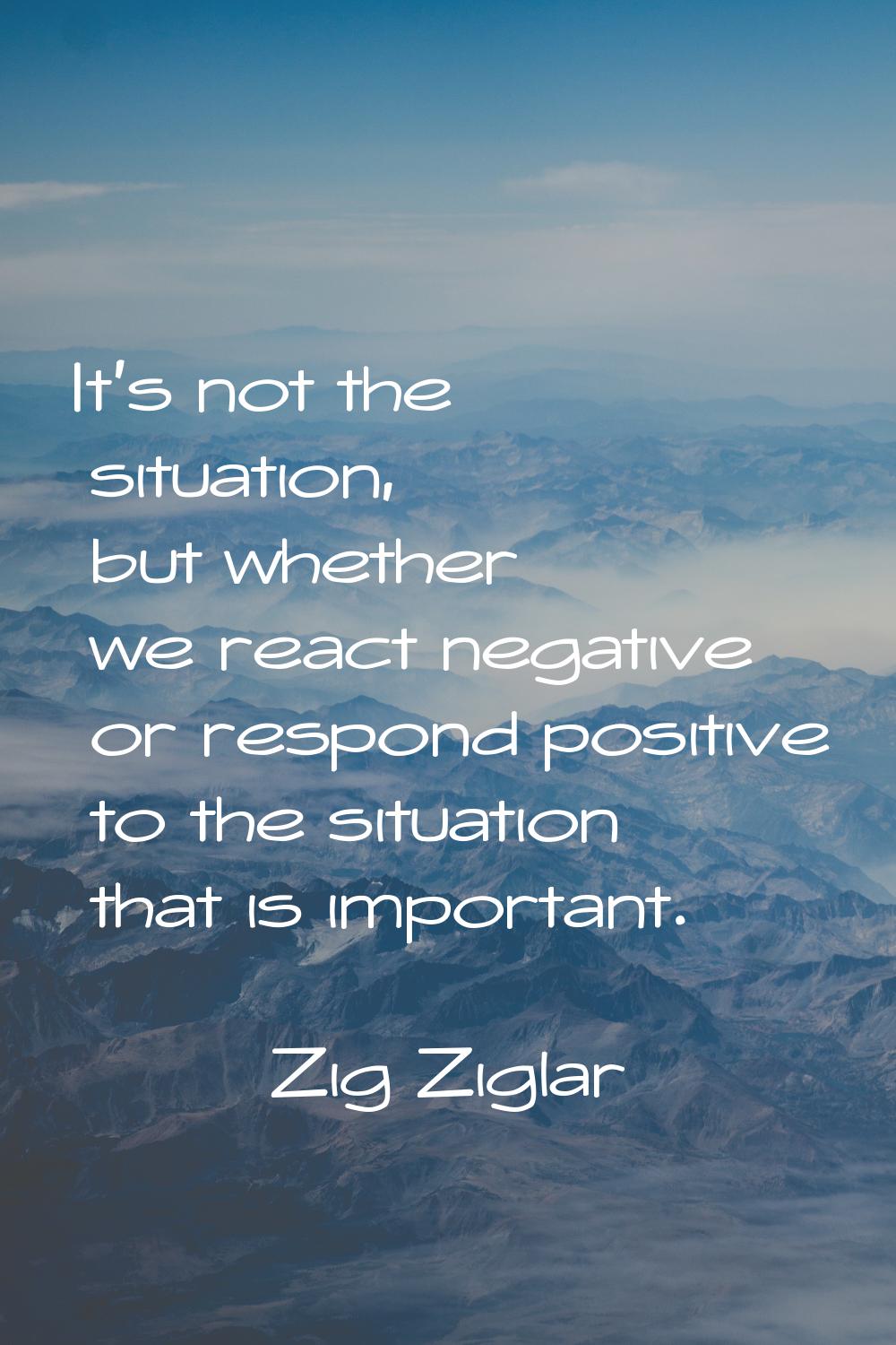 It's not the situation, but whether we react negative or respond positive to the situation that is 