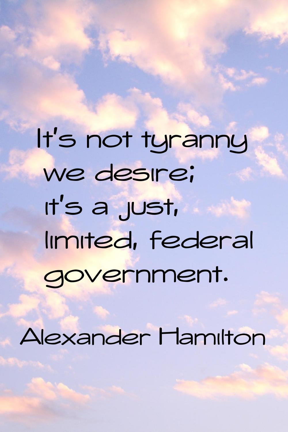 It's not tyranny we desire; it's a just, limited, federal government.