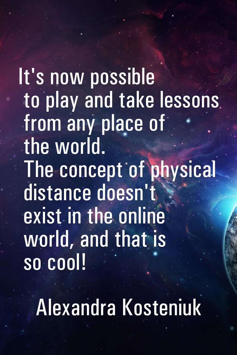 It's now possible to play and take lessons from any place of the world. The concept of physical dis