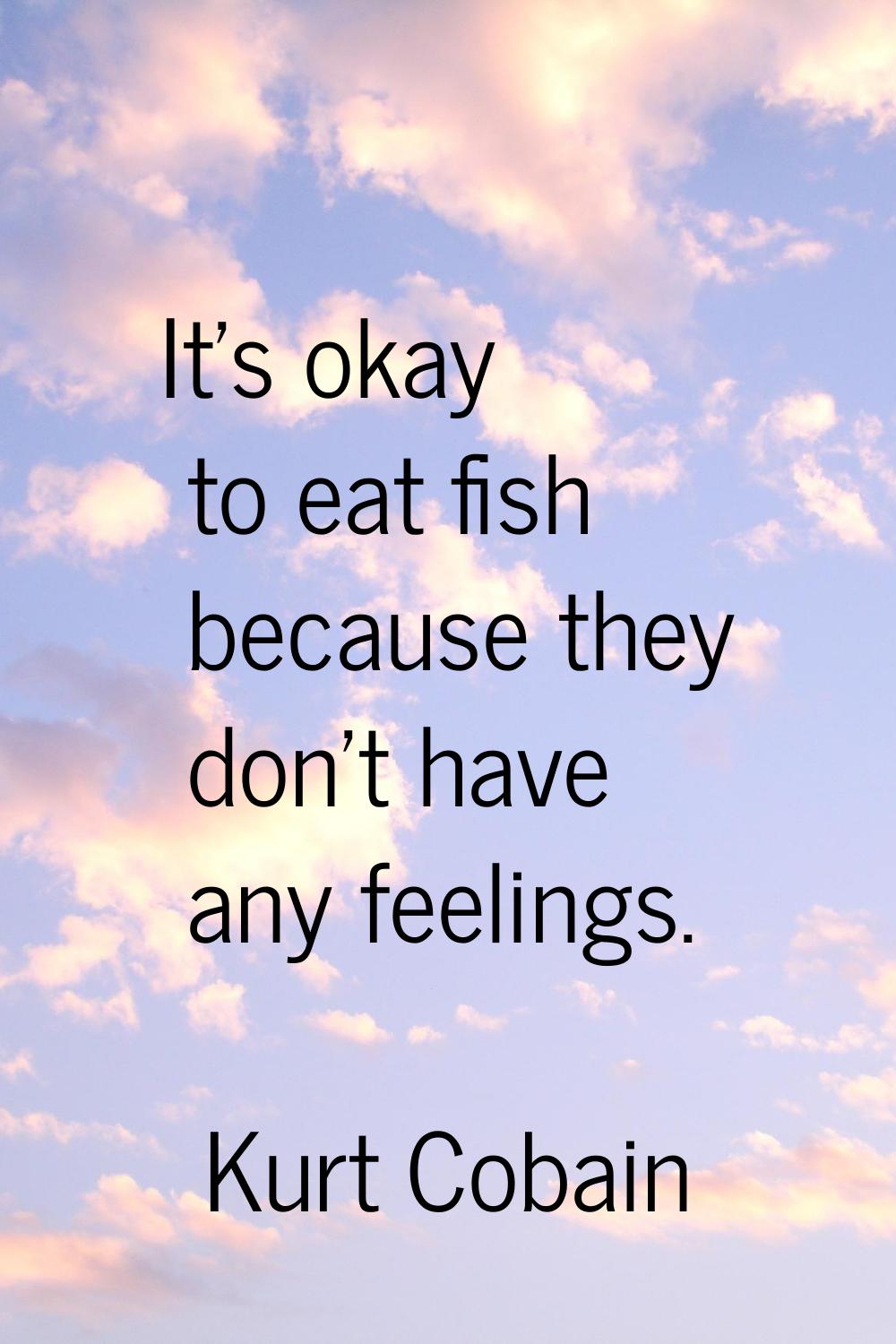 It's okay to eat fish because they don't have any feelings.