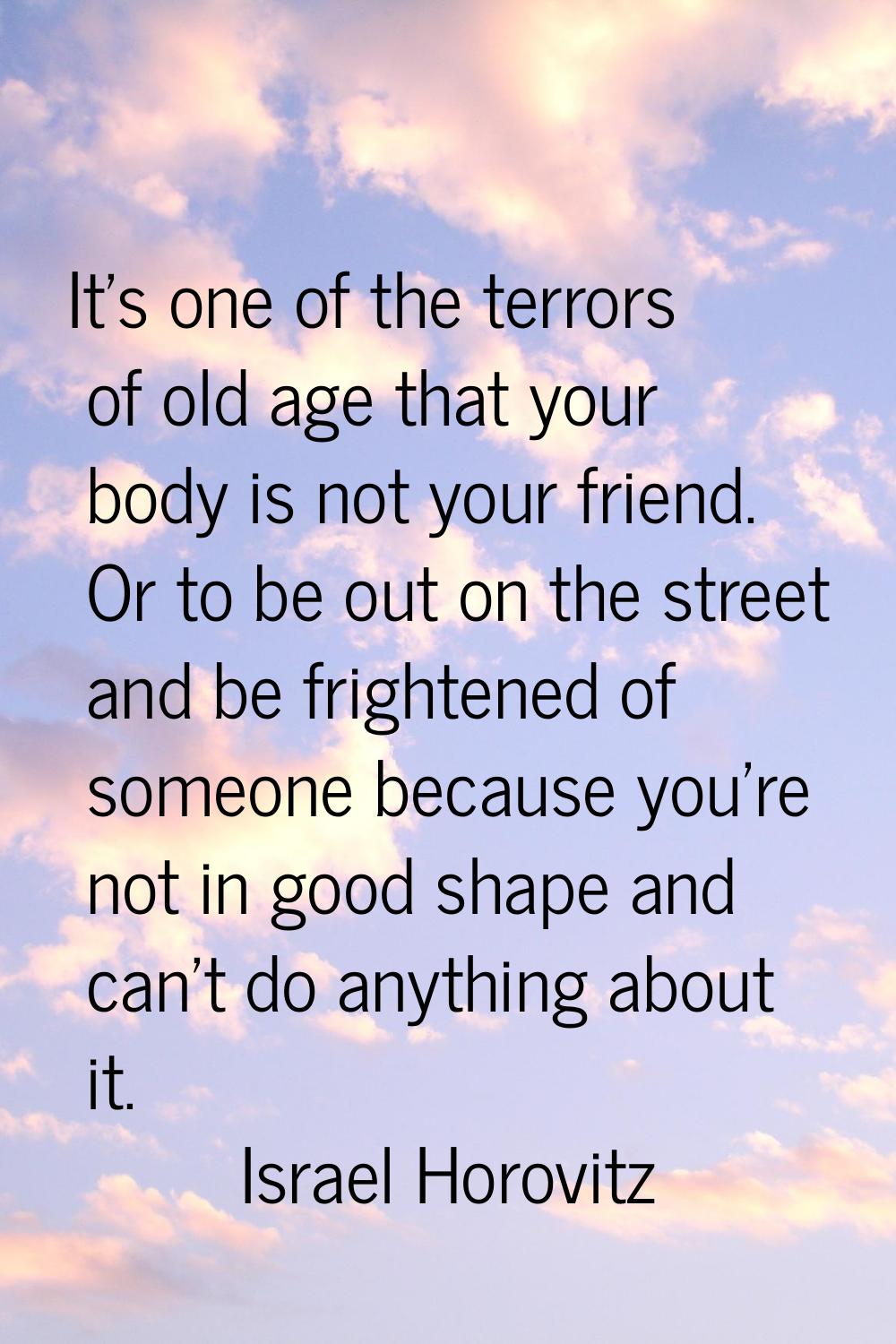 It's one of the terrors of old age that your body is not your friend. Or to be out on the street an