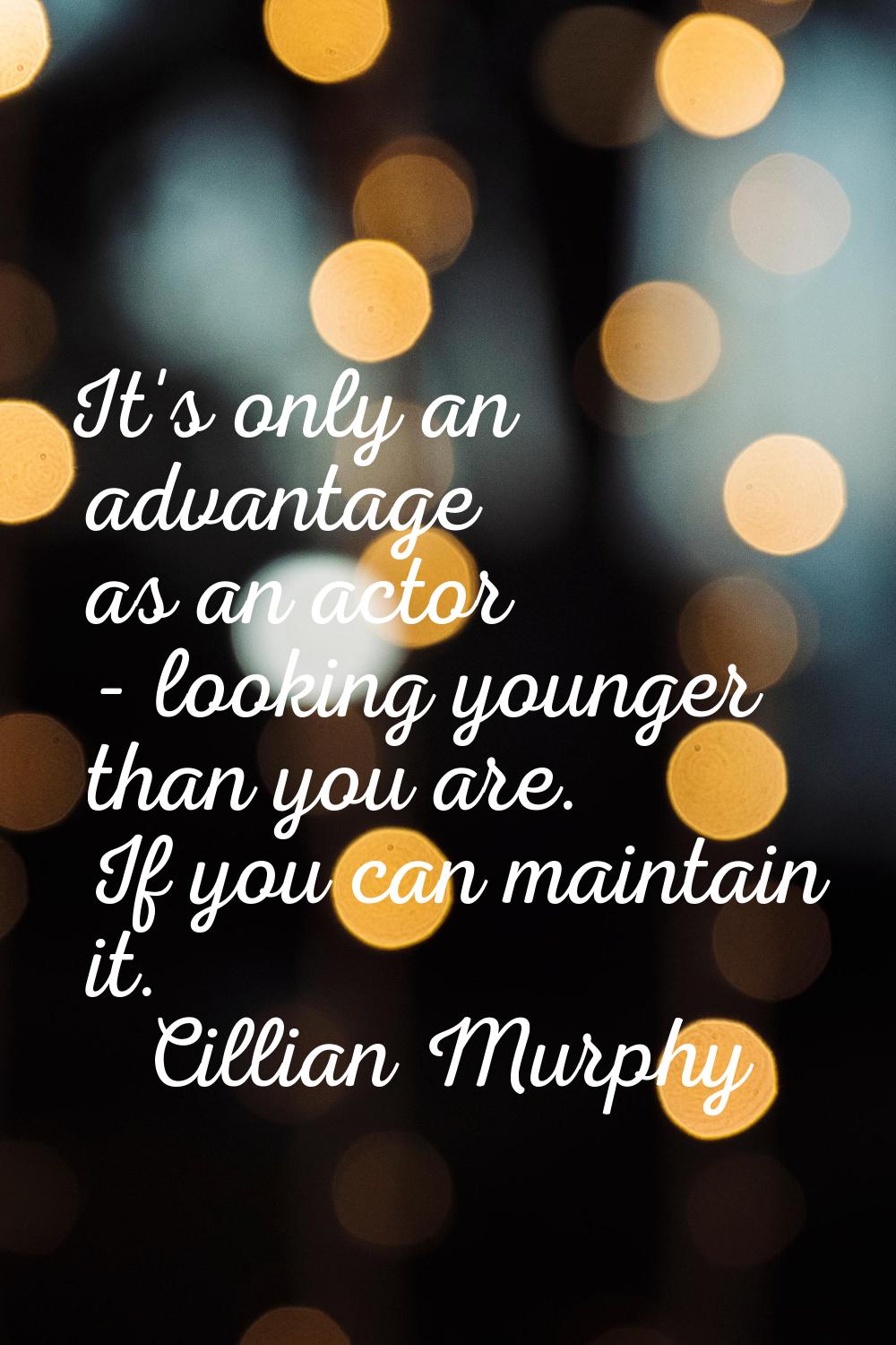 It's only an advantage as an actor - looking younger than you are. If you can maintain it.