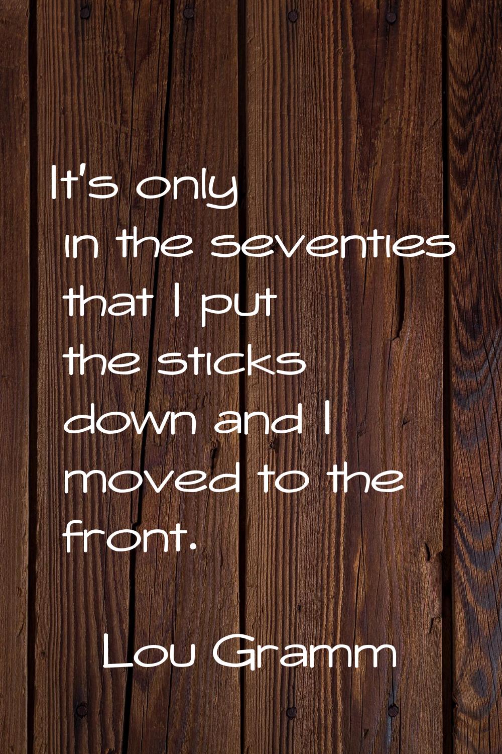 It's only in the seventies that I put the sticks down and I moved to the front.