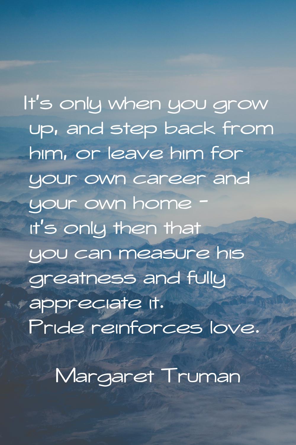 It's only when you grow up, and step back from him, or leave him for your own career and your own h