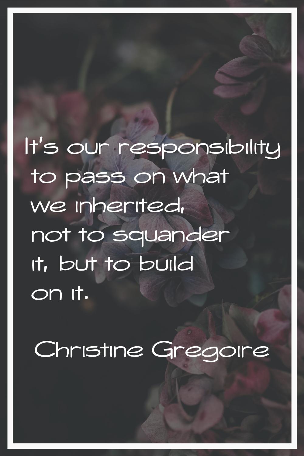 It's our responsibility to pass on what we inherited, not to squander it, but to build on it.