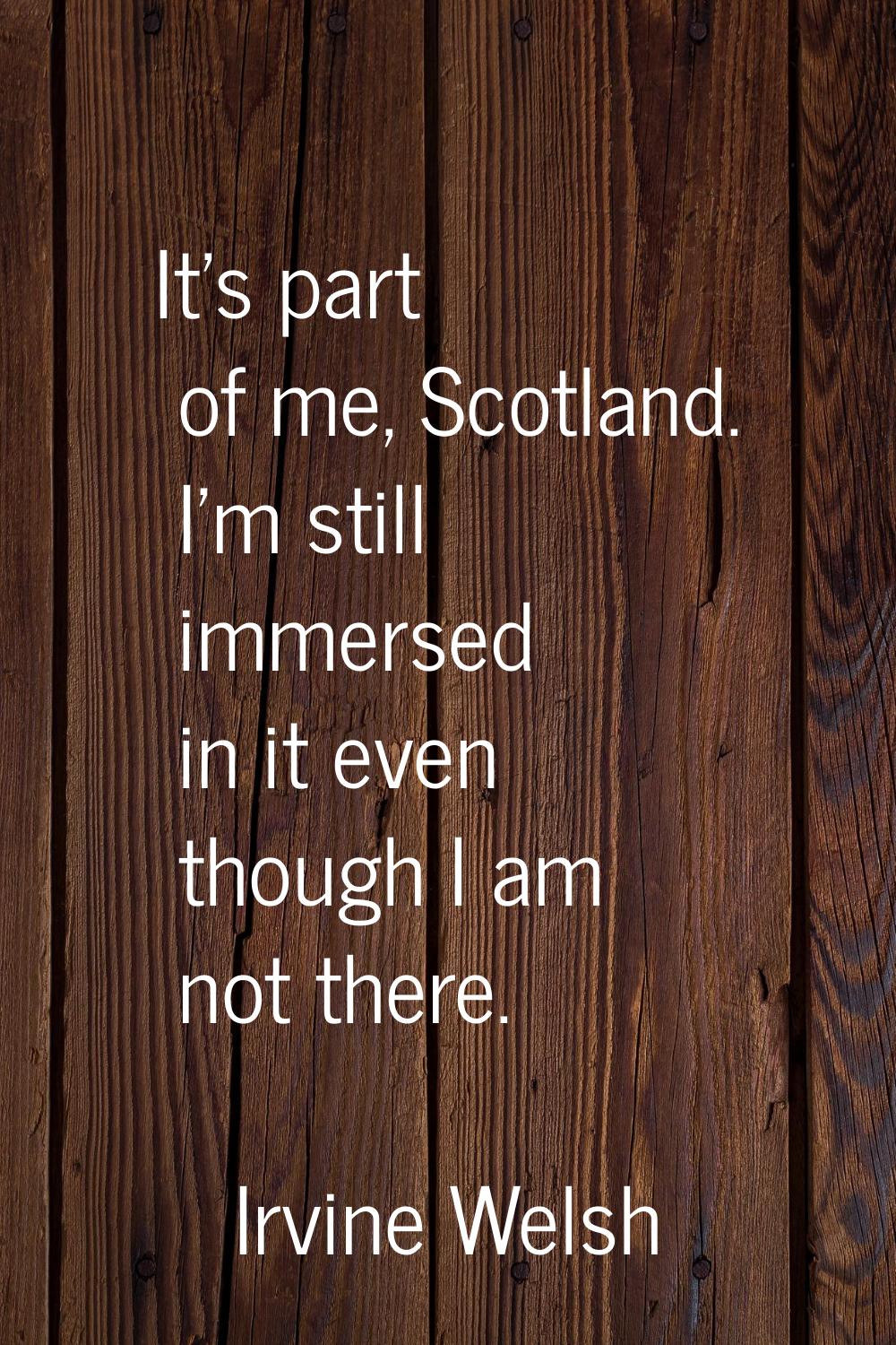 It's part of me, Scotland. I'm still immersed in it even though I am not there.