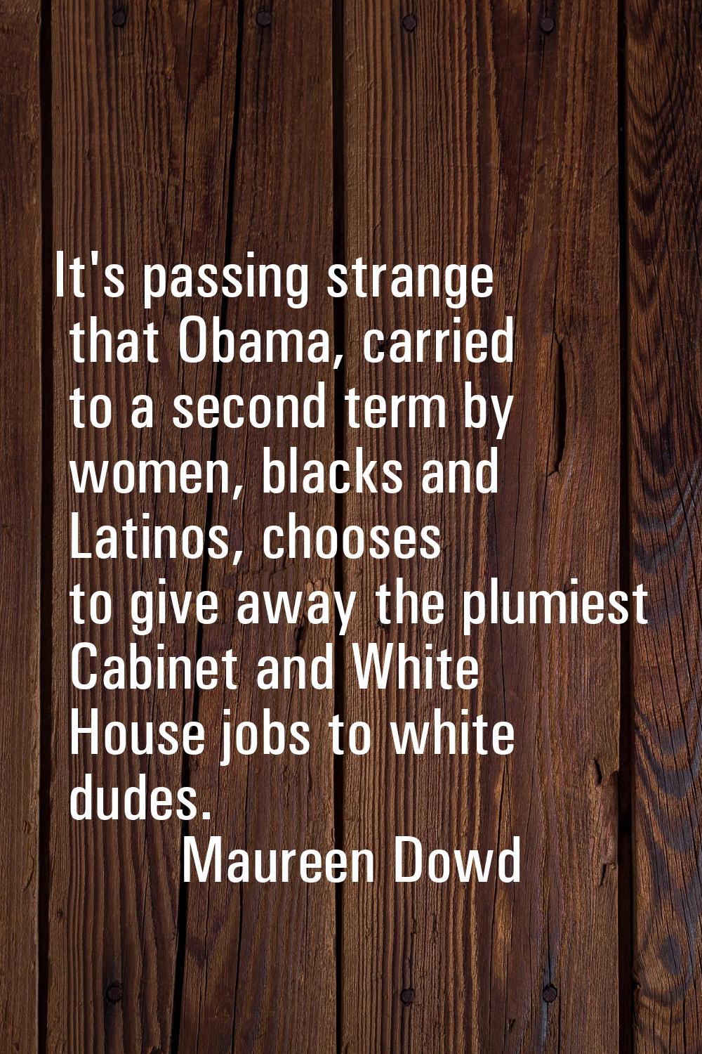 It's passing strange that Obama, carried to a second term by women, blacks and Latinos, chooses to 
