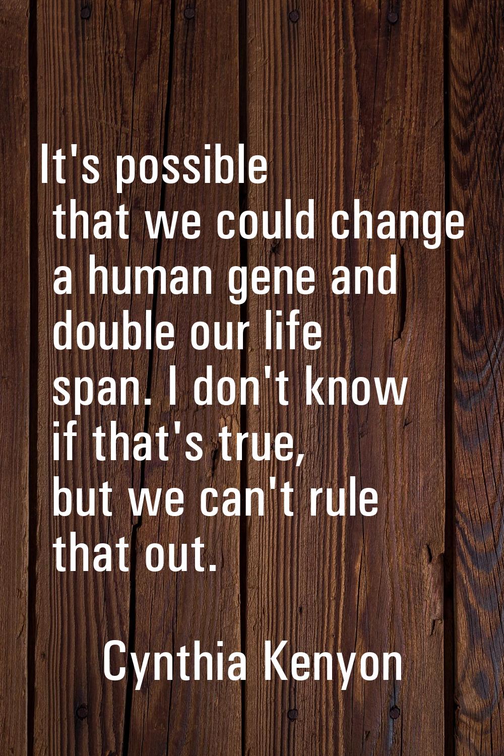 It's possible that we could change a human gene and double our life span. I don't know if that's tr