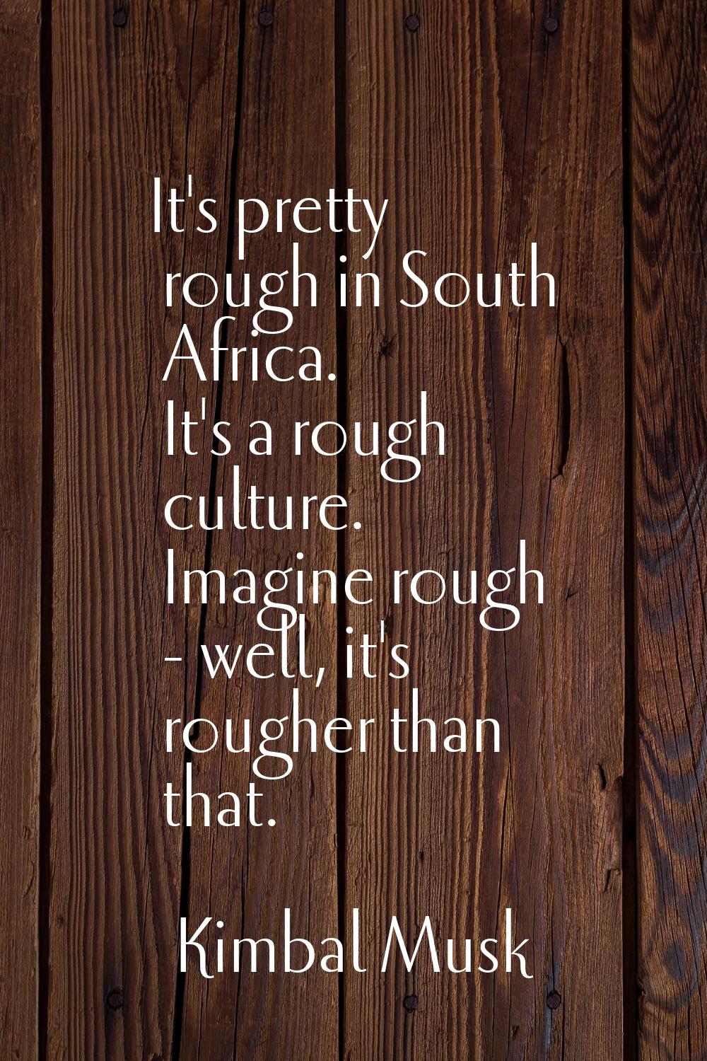 It's pretty rough in South Africa. It's a rough culture. Imagine rough - well, it's rougher than th
