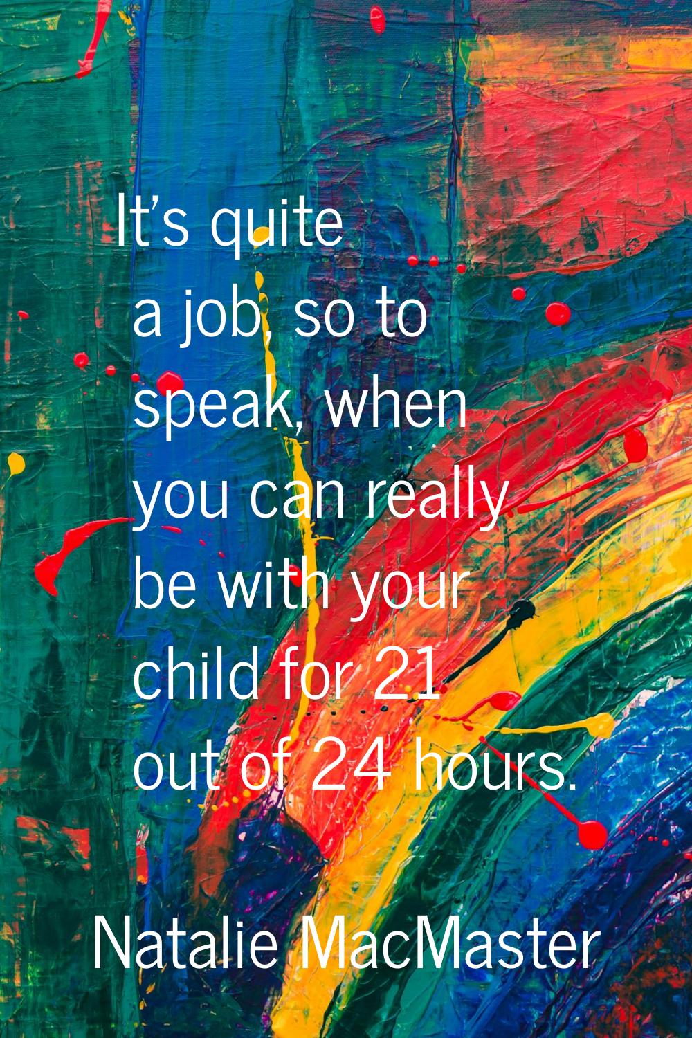 It's quite a job, so to speak, when you can really be with your child for 21 out of 24 hours.