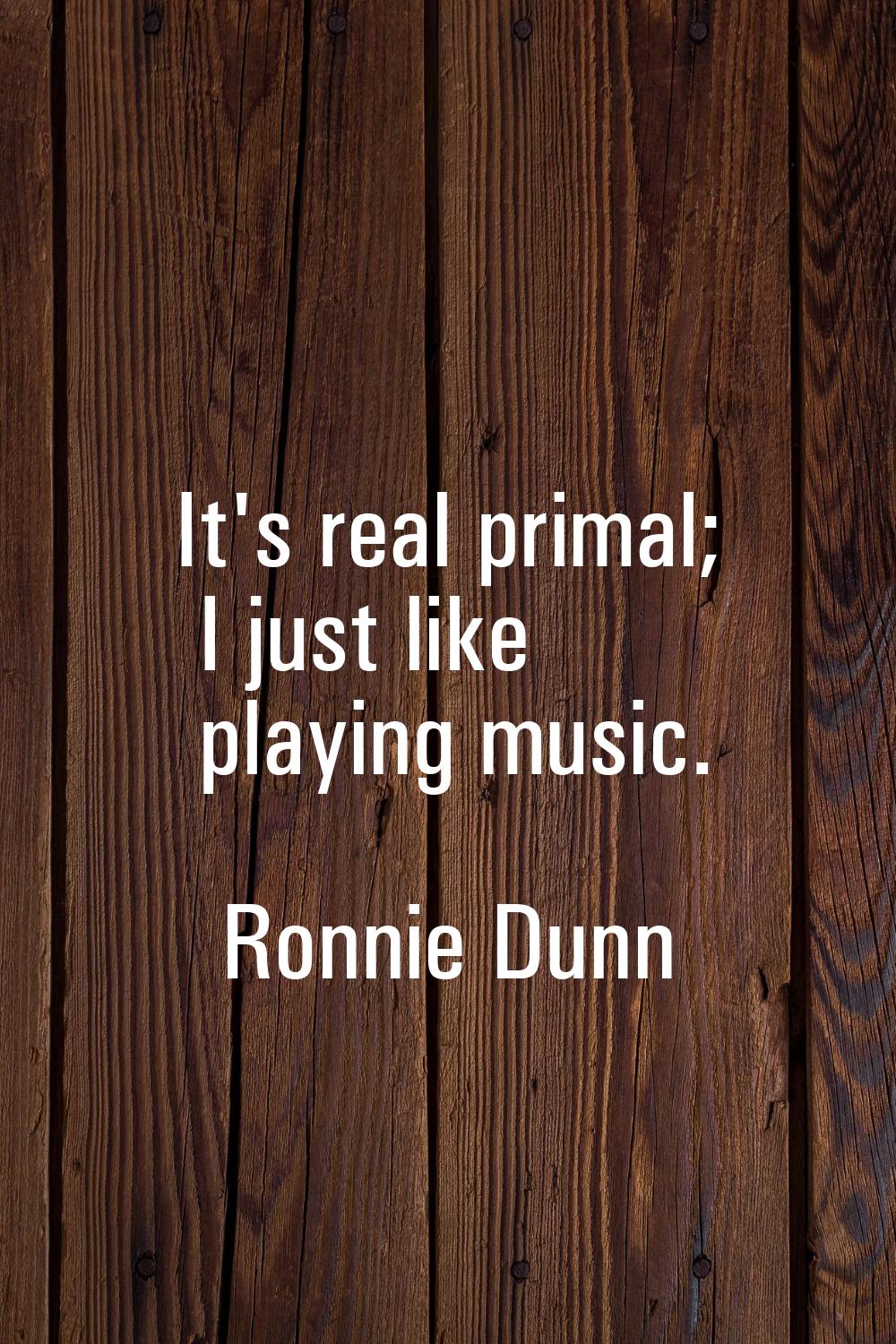 It's real primal; I just like playing music.