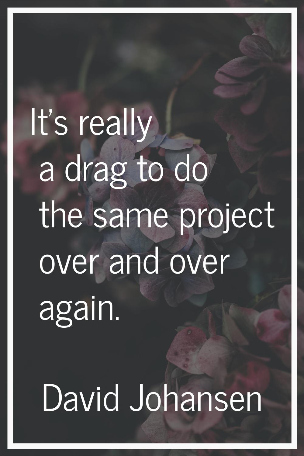It's really a drag to do the same project over and over again.