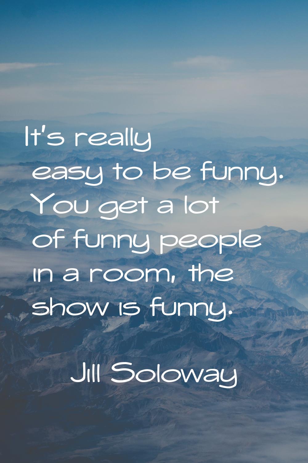 It's really easy to be funny. You get a lot of funny people in a room, the show is funny.