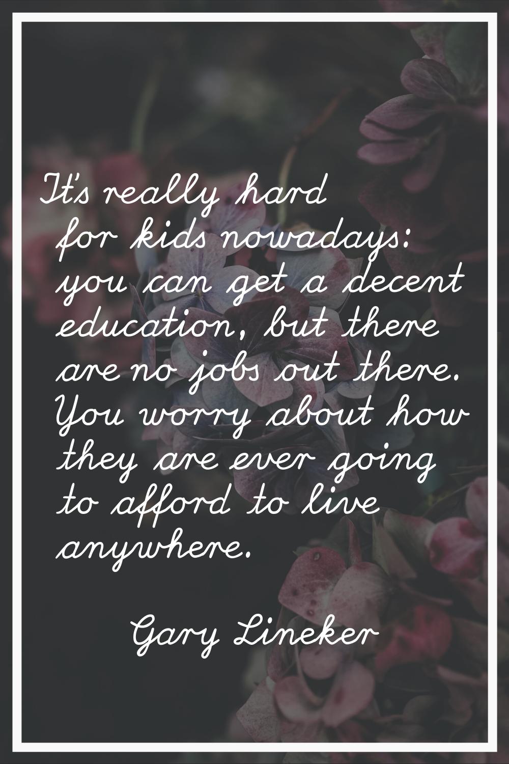 It's really hard for kids nowadays: you can get a decent education, but there are no jobs out there