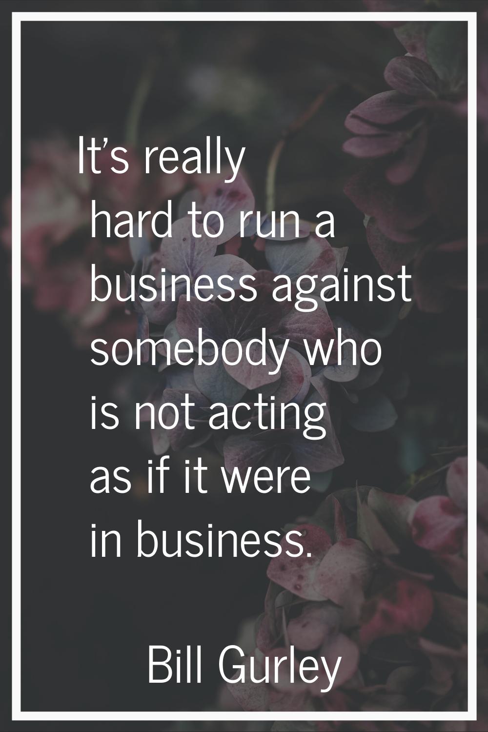 It's really hard to run a business against somebody who is not acting as if it were in business.