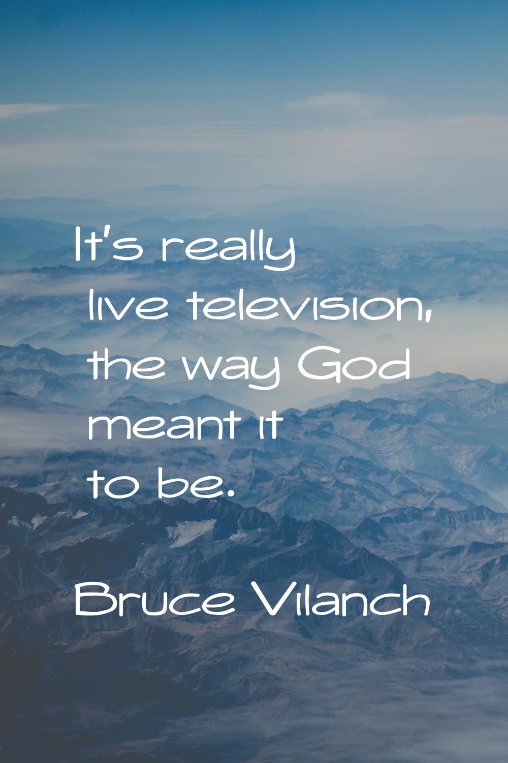It's really live television, the way God meant it to be.