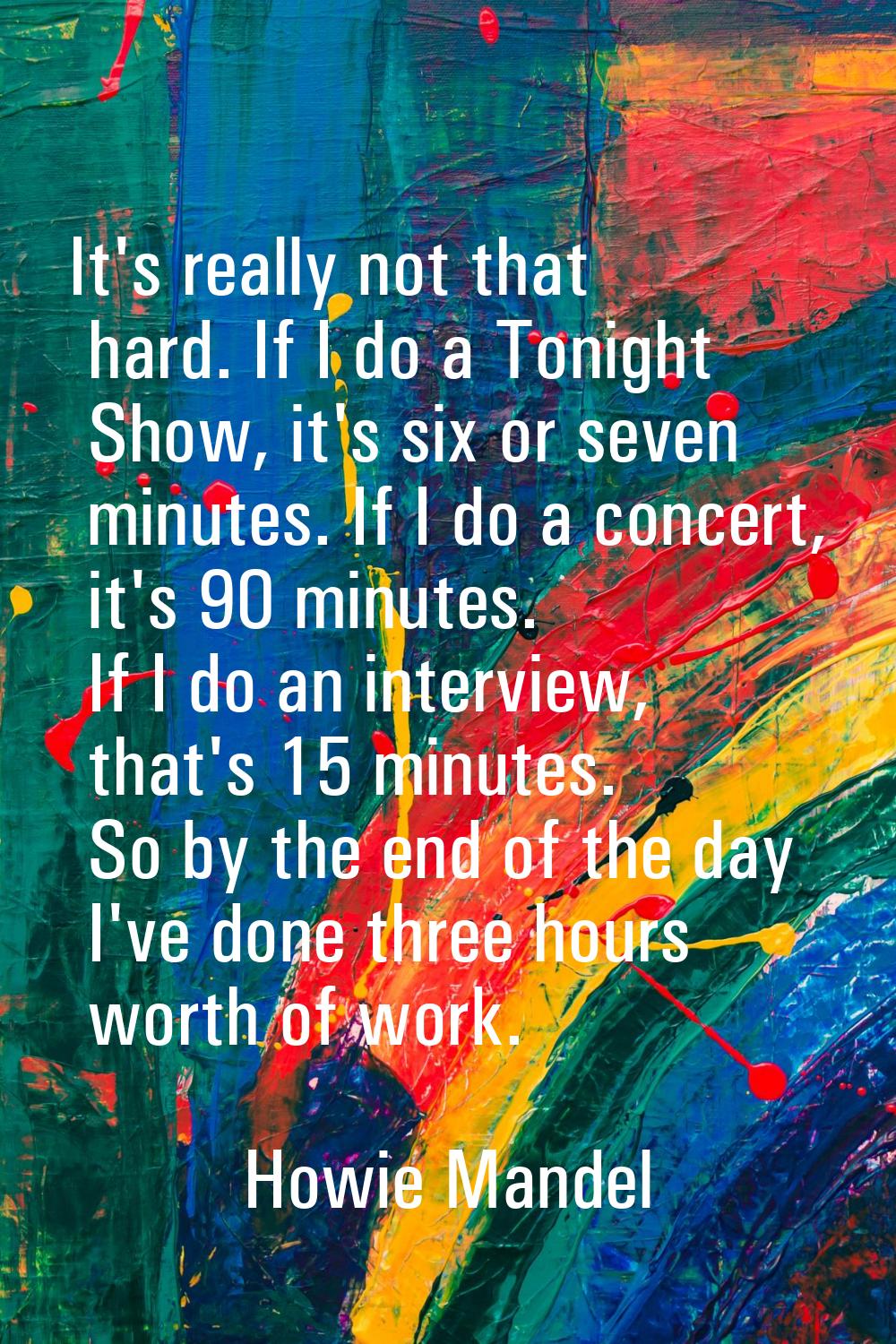 It's really not that hard. If I do a Tonight Show, it's six or seven minutes. If I do a concert, it