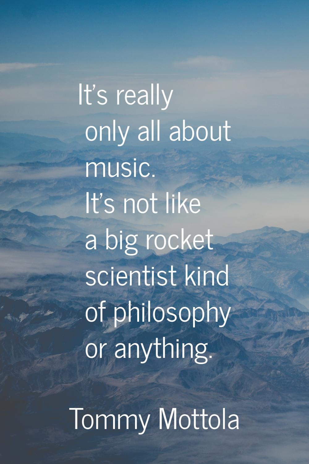 It's really only all about music. It's not like a big rocket scientist kind of philosophy or anythi