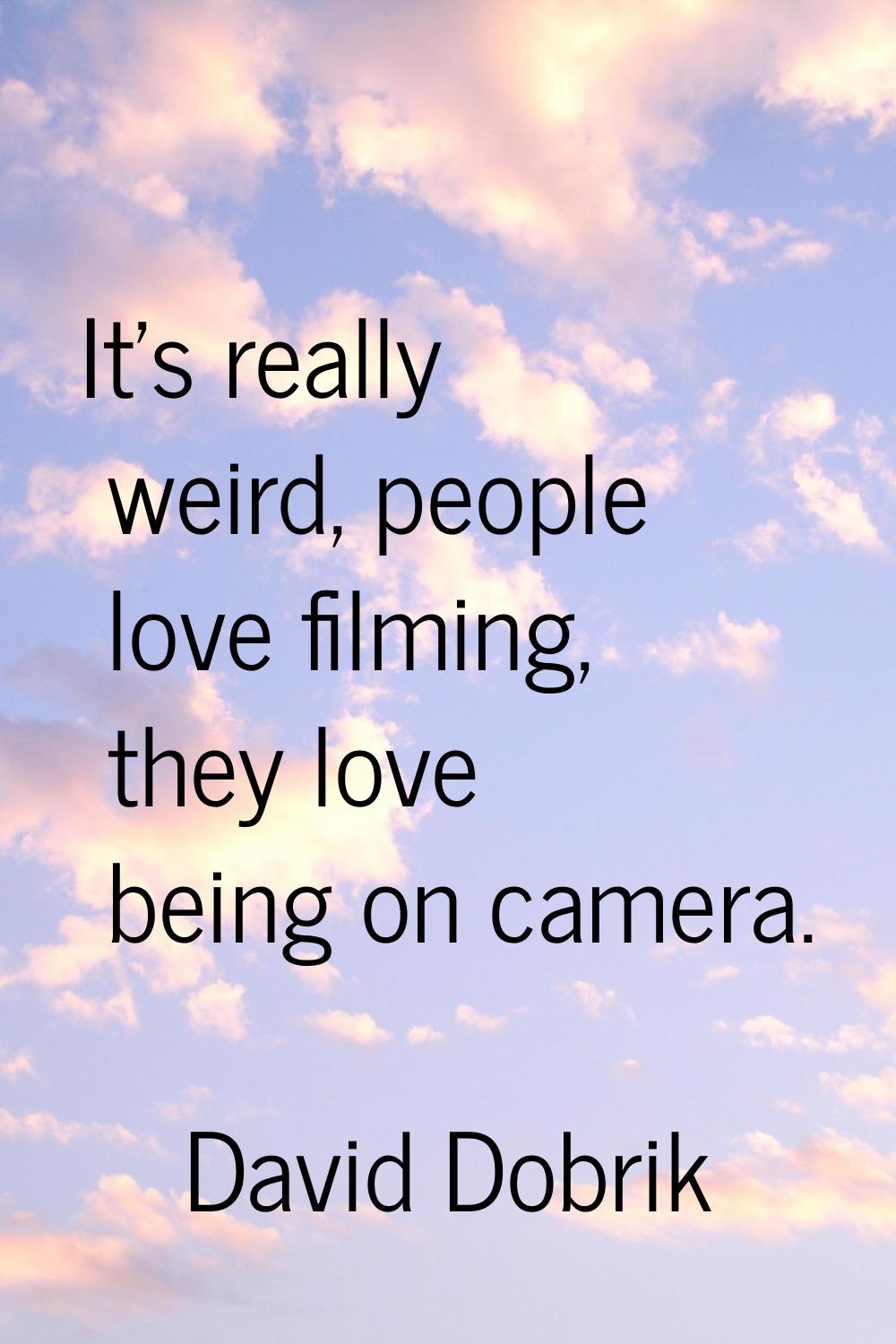 It's really weird, people love filming, they love being on camera.