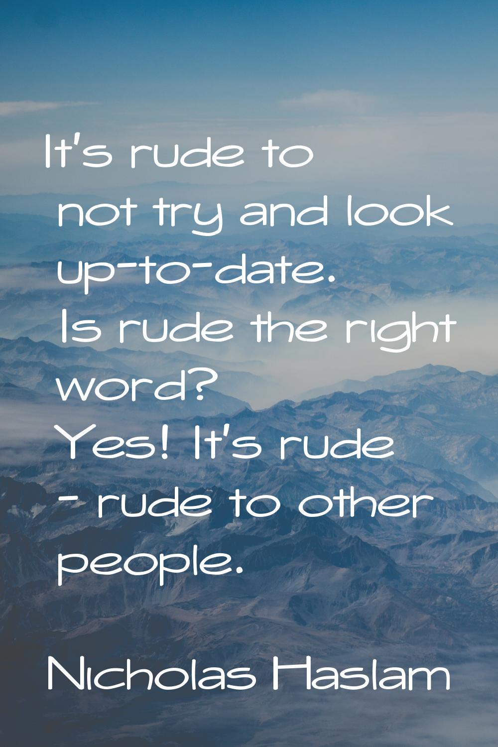 It's rude to not try and look up-to-date. Is rude the right word? Yes! It's rude - rude to other pe