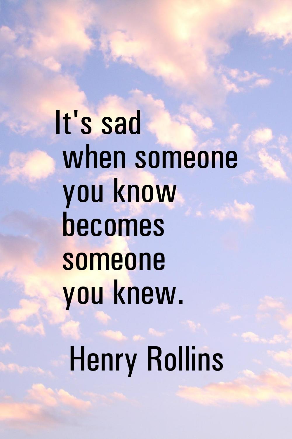 It's sad when someone you know becomes someone you knew.