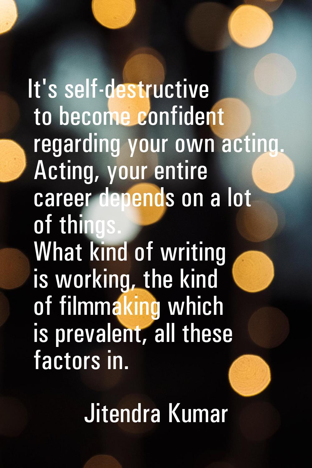 It's self-destructive to become confident regarding your own acting. Acting, your entire career dep