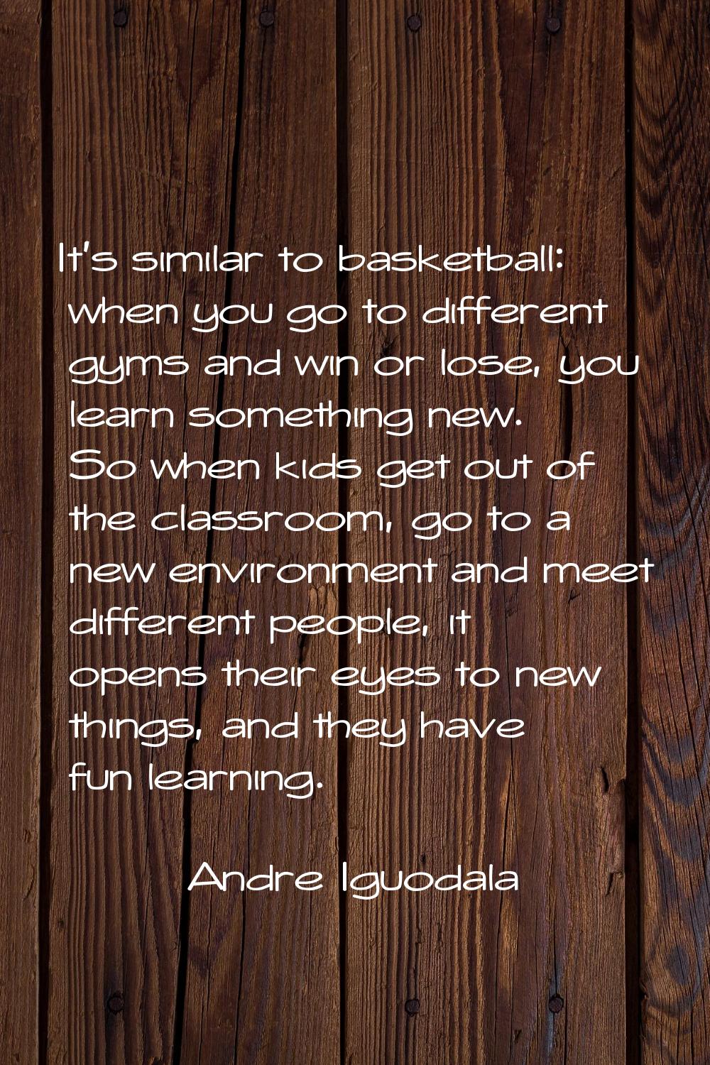 It's similar to basketball: when you go to different gyms and win or lose, you learn something new.