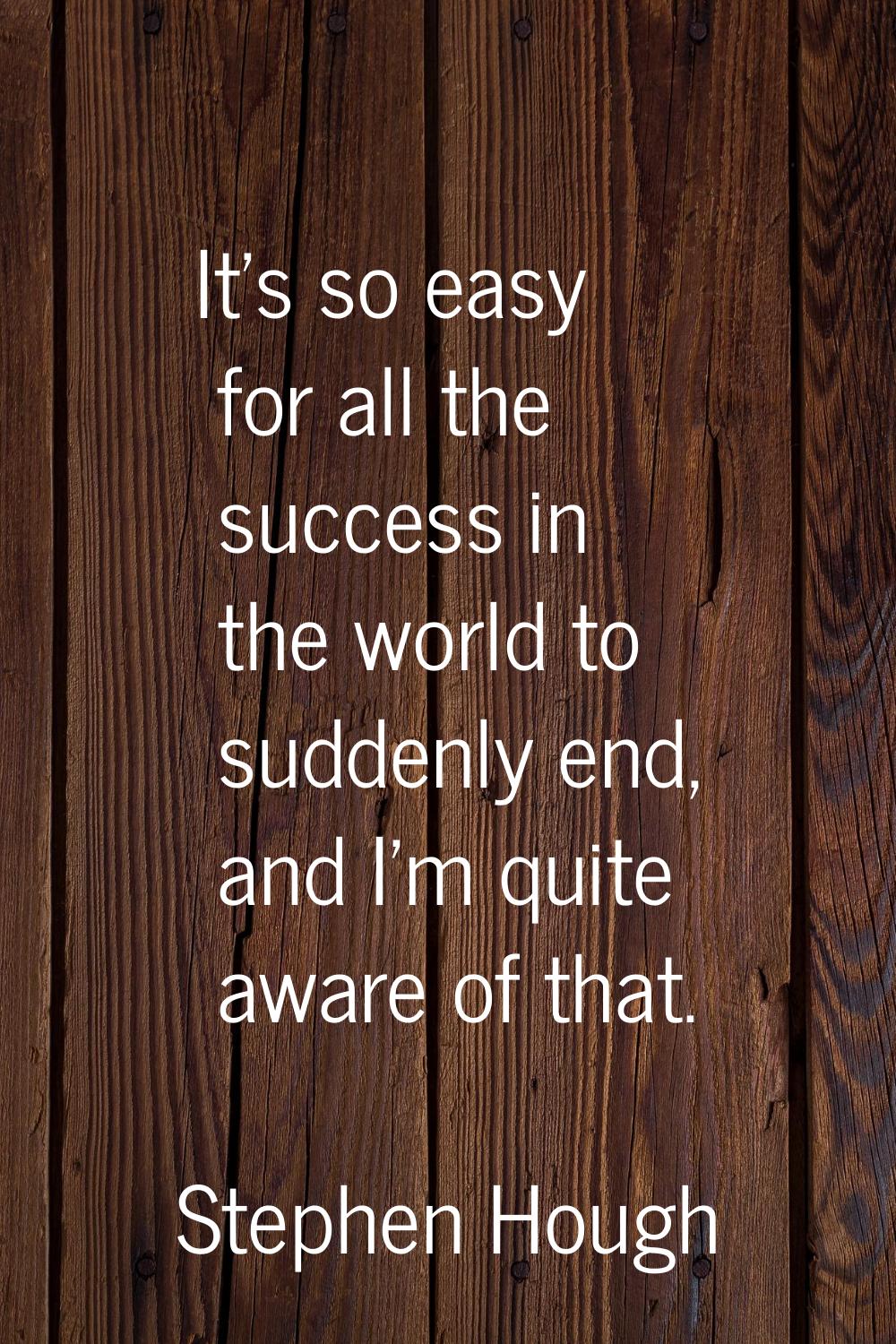 It's so easy for all the success in the world to suddenly end, and I'm quite aware of that.