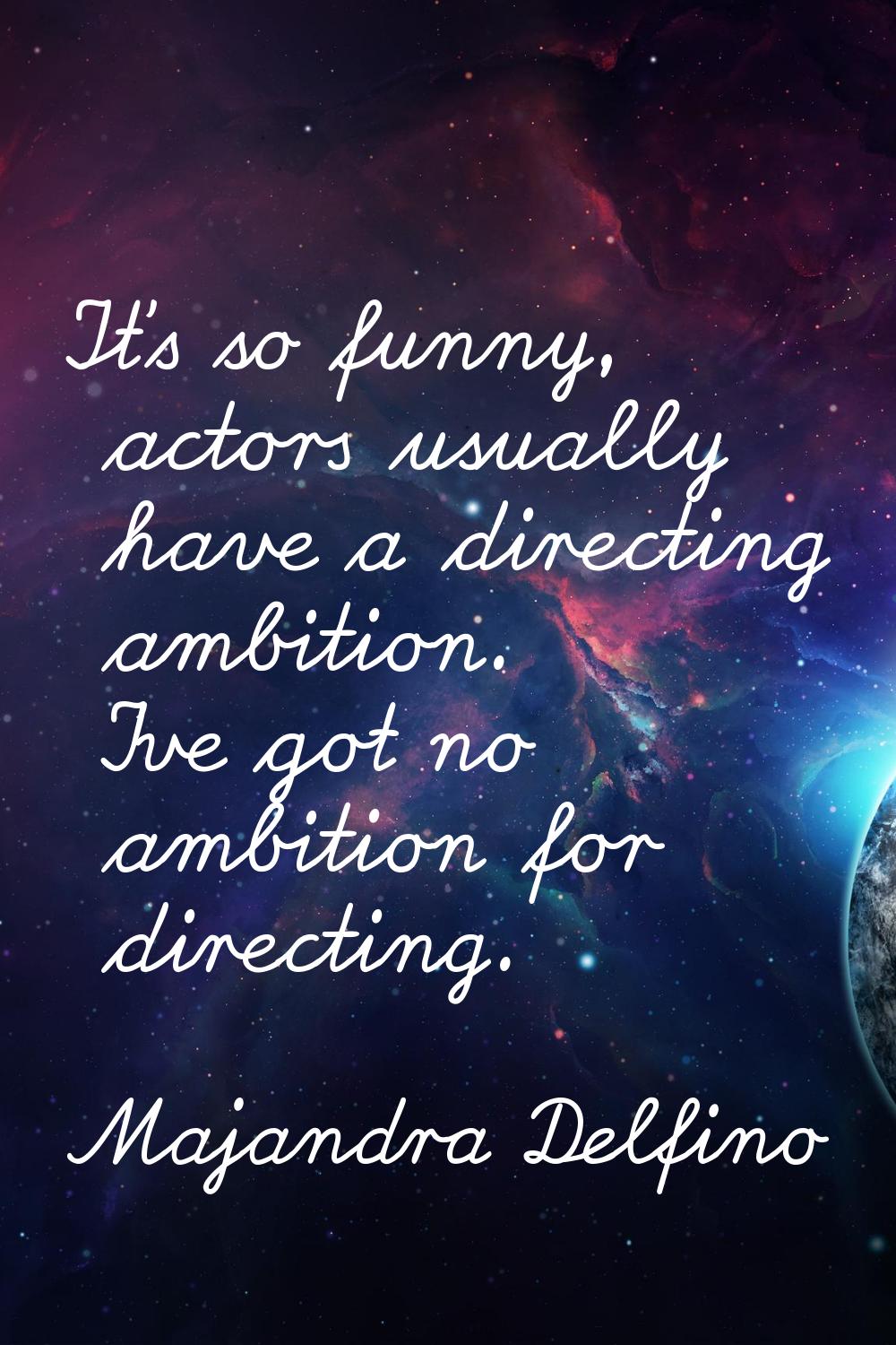 It's so funny, actors usually have a directing ambition. I've got no ambition for directing.