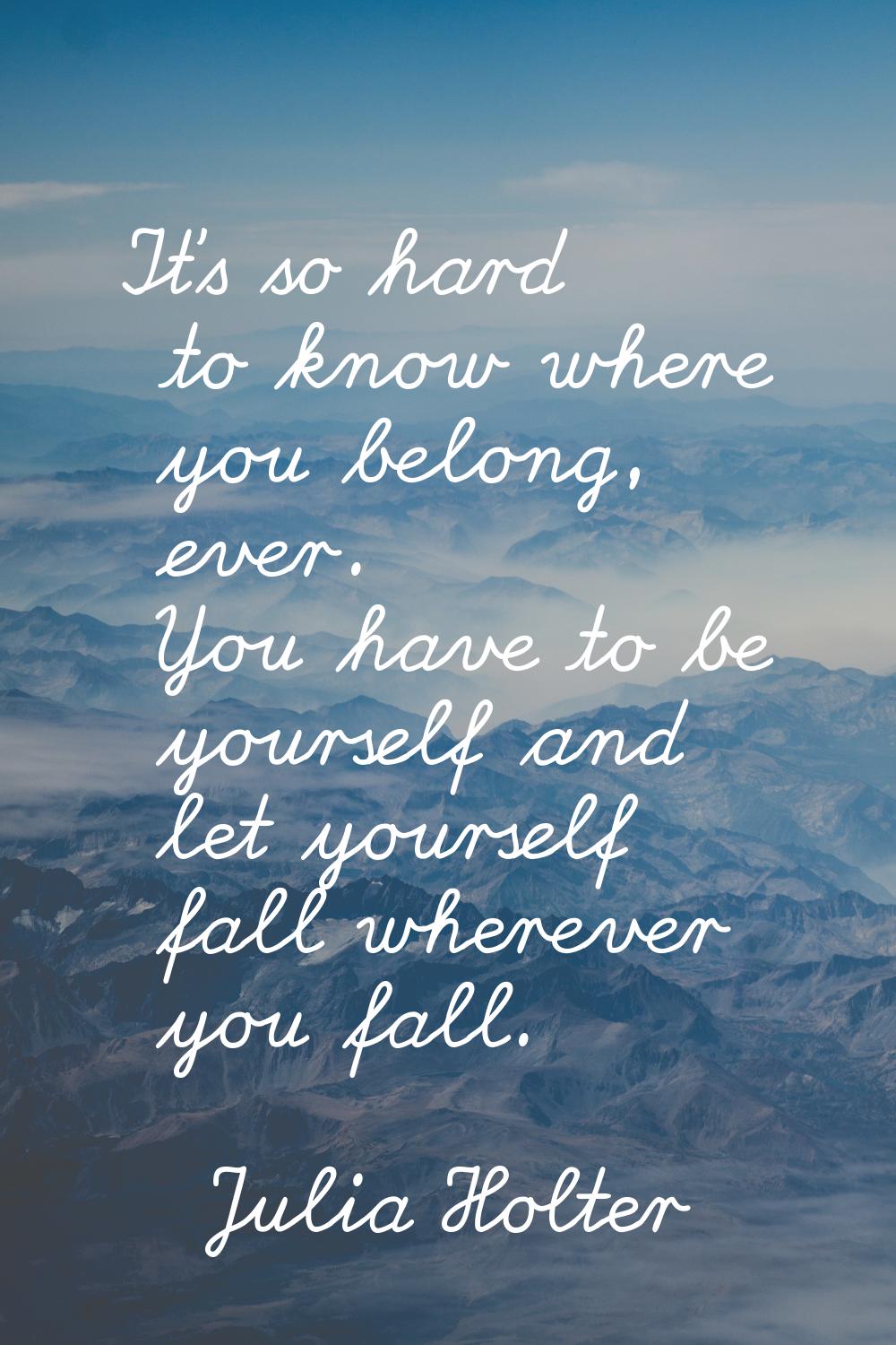It's so hard to know where you belong, ever. You have to be yourself and let yourself fall wherever