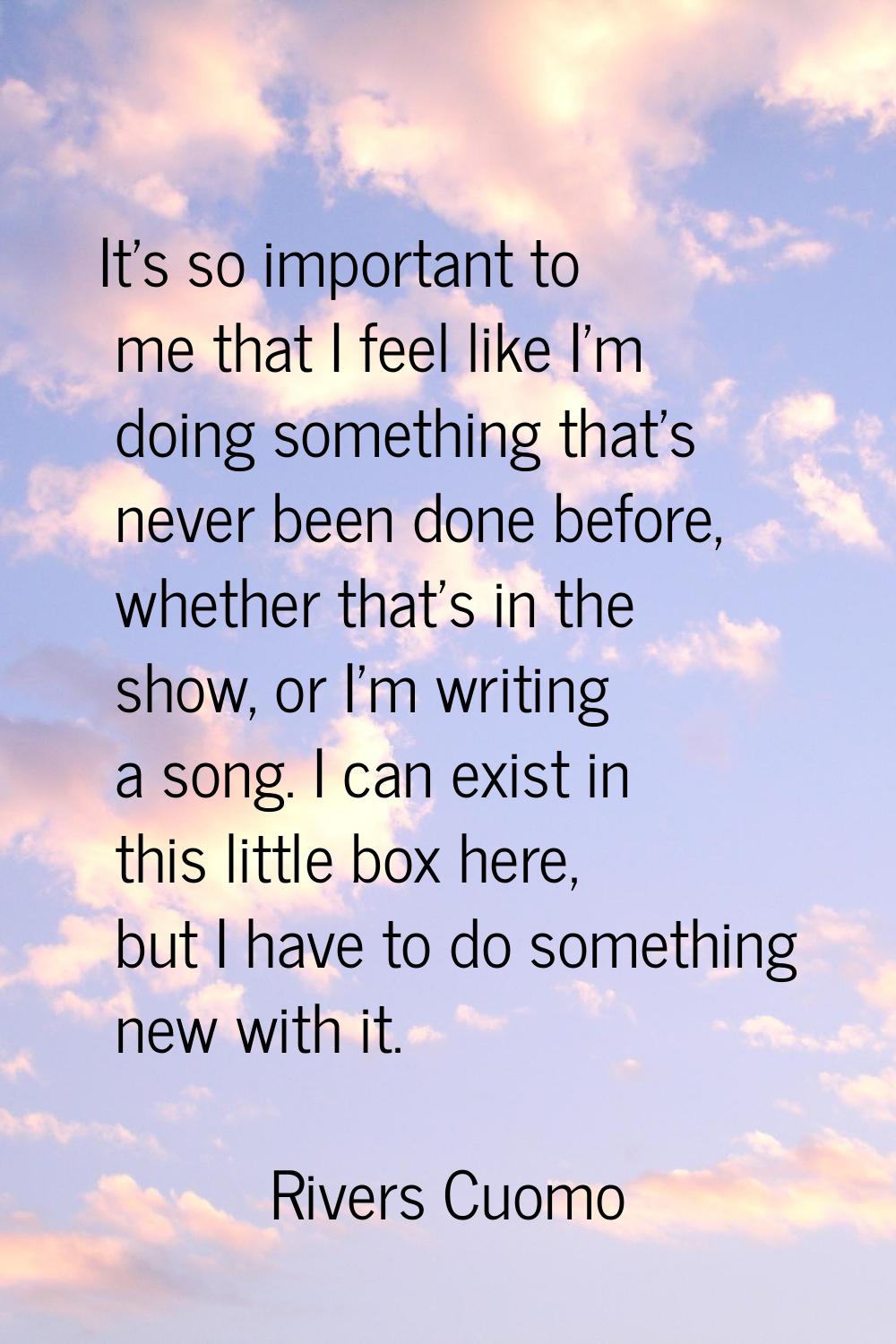 It's so important to me that I feel like I'm doing something that's never been done before, whether