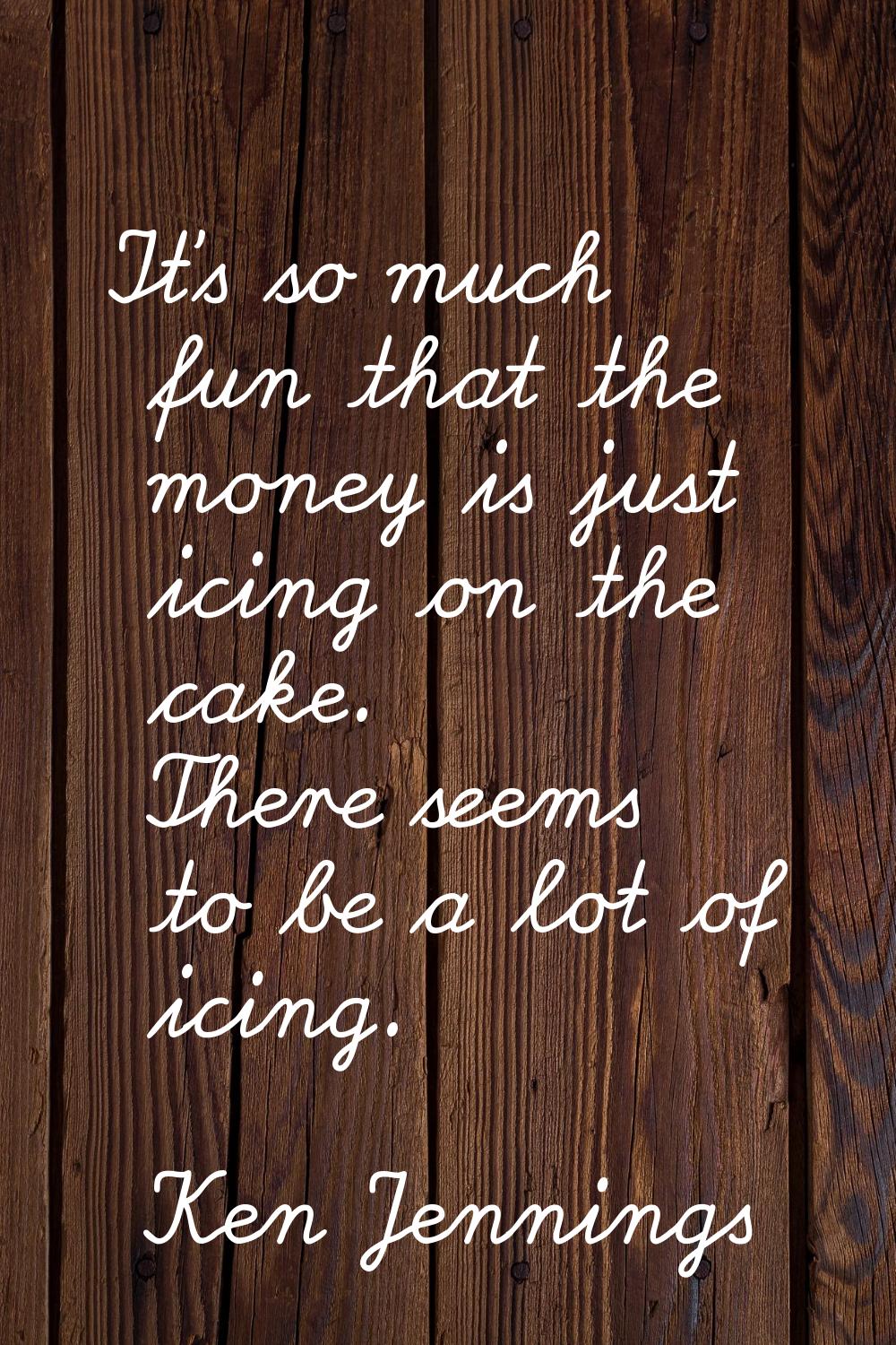 It's so much fun that the money is just icing on the cake. There seems to be a lot of icing.